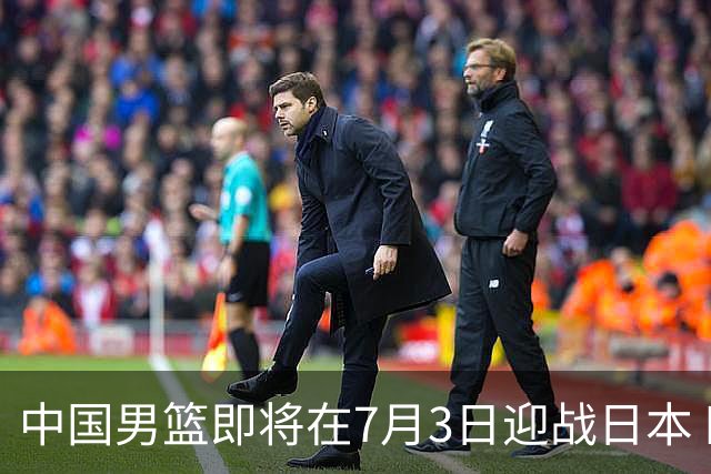 中国男篮即将在7月3日迎战日本 四场热身赛以提升实力